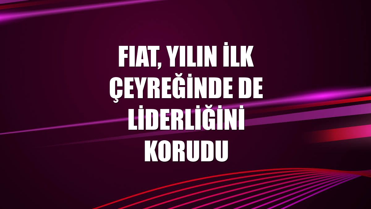 FIAT, yılın ilk çeyreğinde de liderliğini korudu