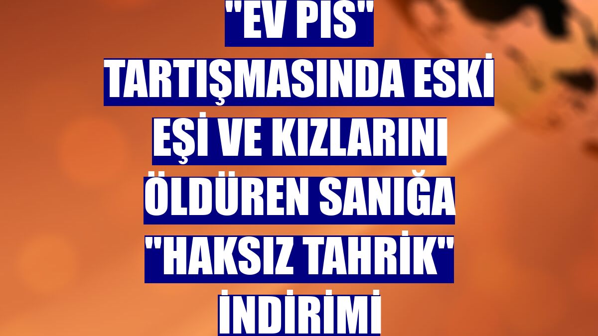 "Ev pis" tartışmasında eski eşi ve kızlarını öldüren sanığa "haksız tahrik" indirimi