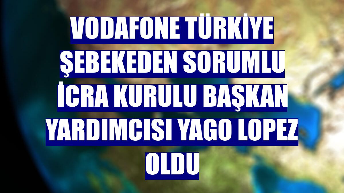Vodafone Türkiye Şebekeden Sorumlu İcra Kurulu Başkan Yardımcısı Yago Lopez oldu