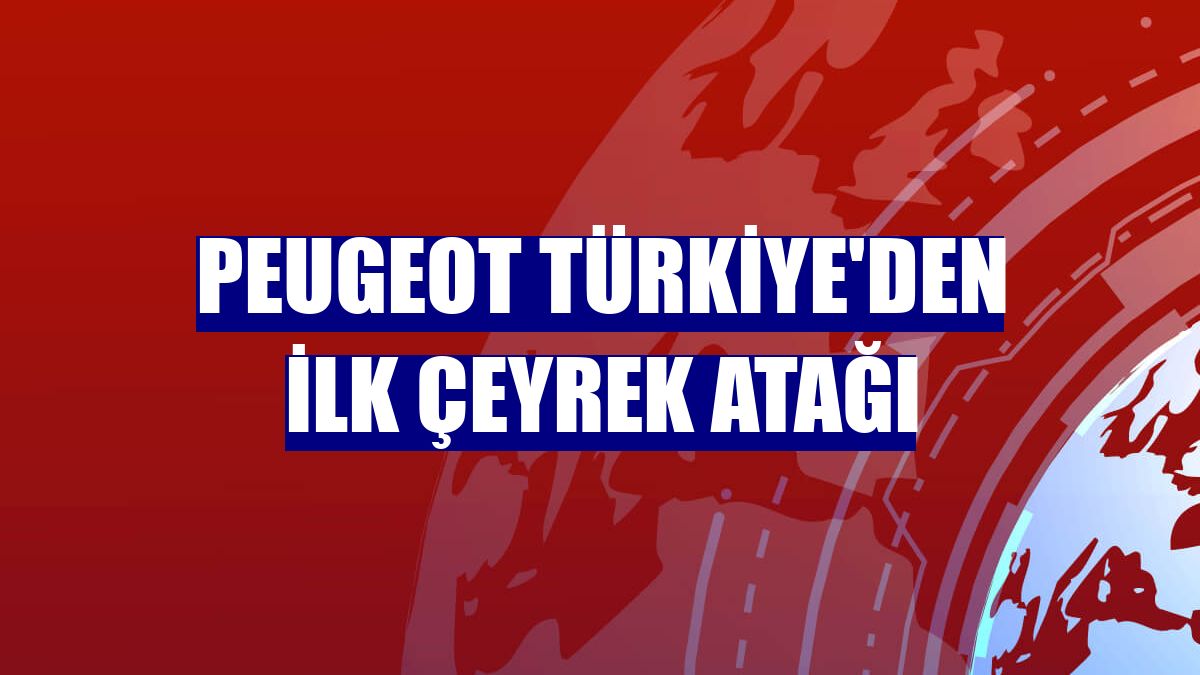 Peugeot Türkiye'den ilk çeyrek atağı