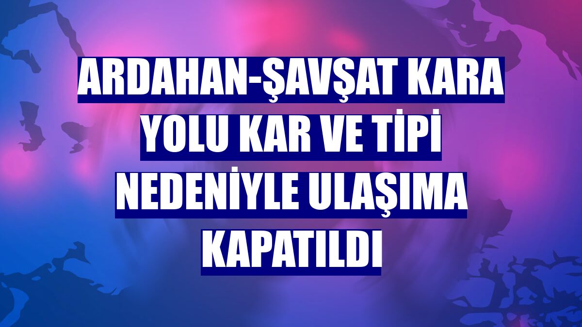 Ardahan-Şavşat kara yolu kar ve tipi nedeniyle ulaşıma kapatıldı