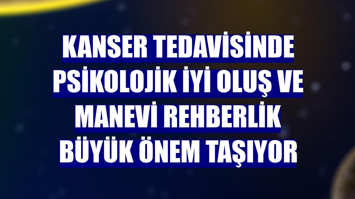 Kanser tedavisinde psikolojik iyi oluş ve manevi rehberlik büyük önem taşıyor