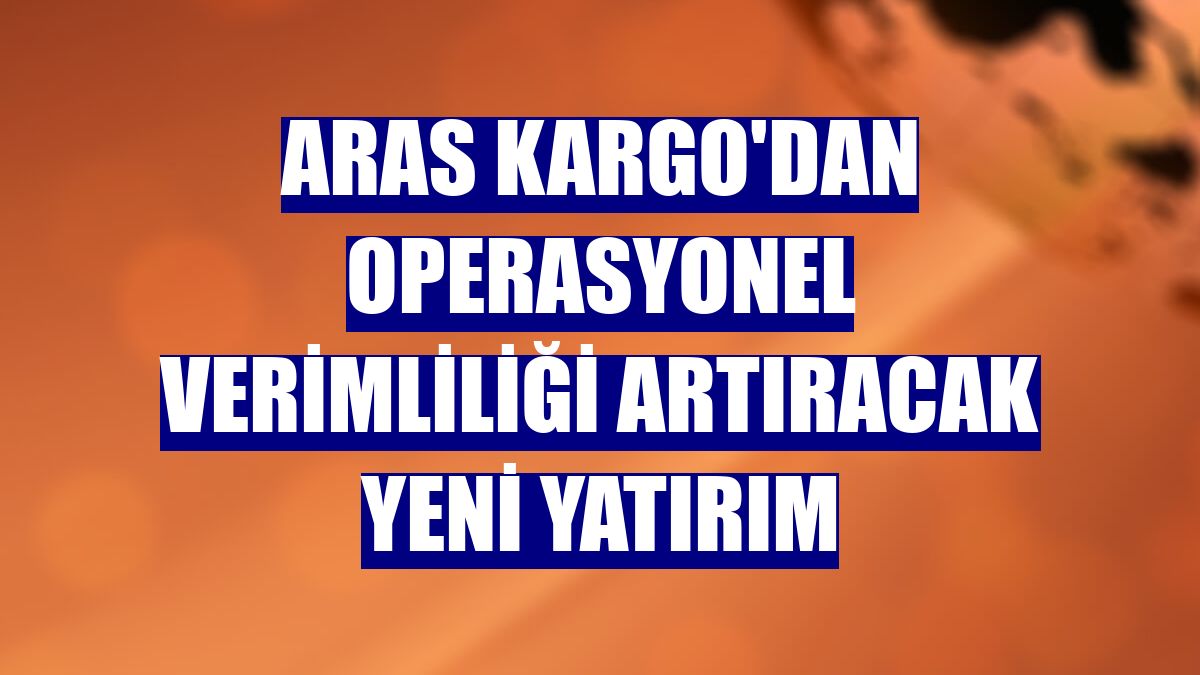 Aras Kargo'dan operasyonel verimliliği artıracak yeni yatırım