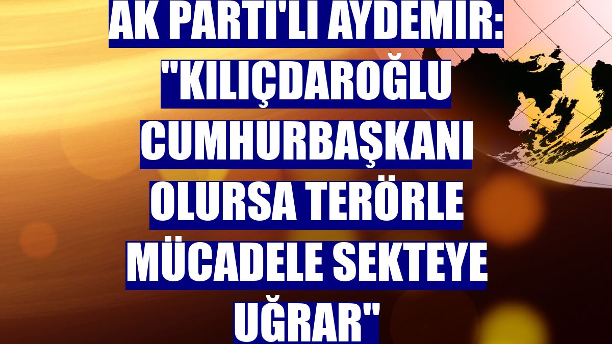 AK Parti'li Aydemir: 'Kılıçdaroğlu cumhurbaşkanı olursa terörle mücadele sekteye uğrar'
