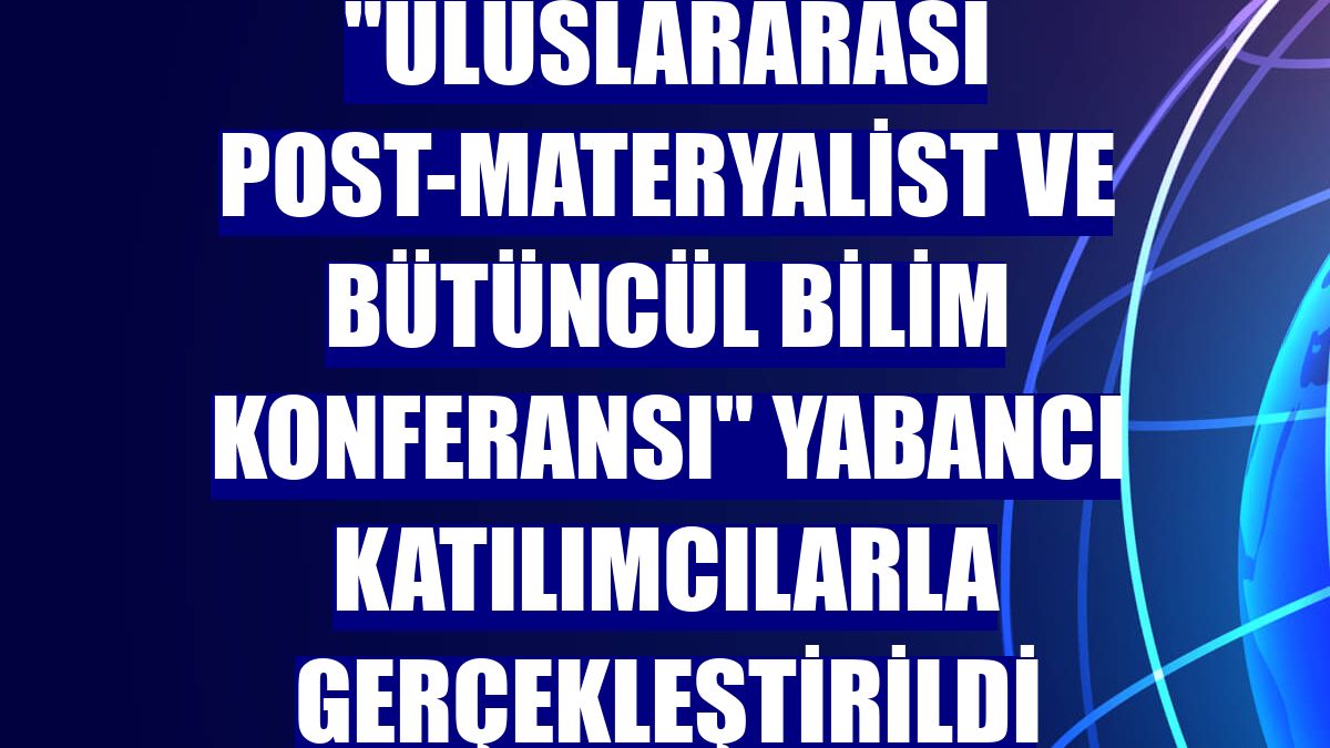 "Uluslararası Post-Materyalist ve Bütüncül Bilim Konferansı" yabancı katılımcılarla gerçekleştirildi