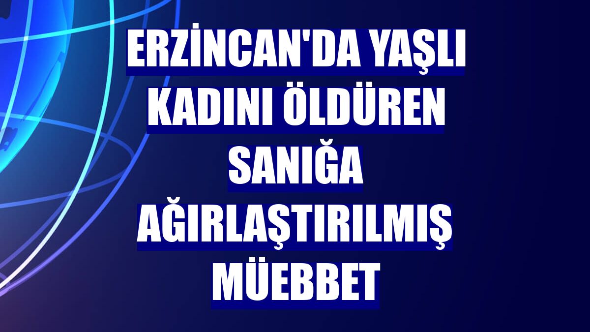 Erzincan'da yaşlı kadını öldüren sanığa ağırlaştırılmış müebbet