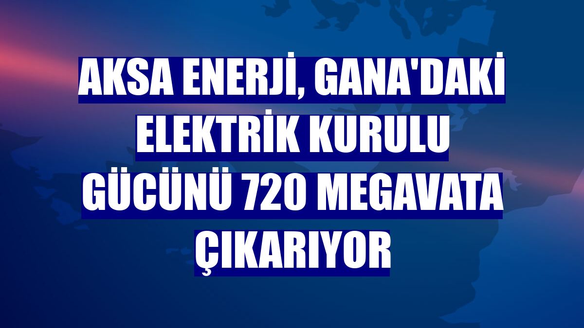 Aksa Enerji, Gana'daki elektrik kurulu gücünü 720 megavata çıkarıyor