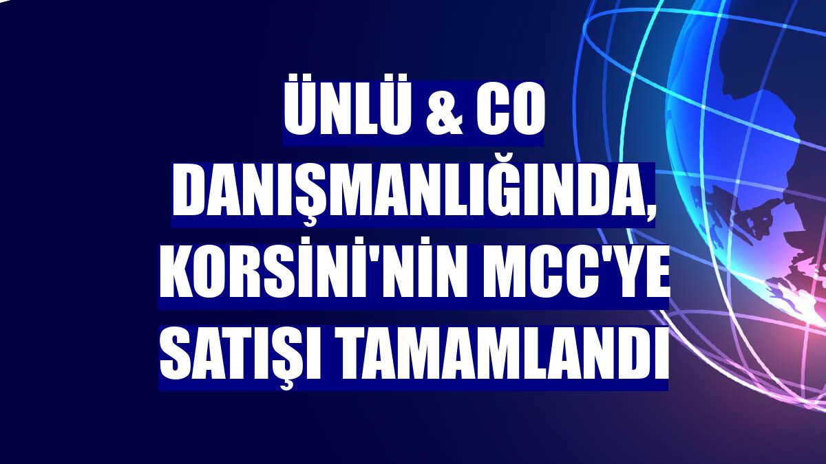 ÜNLÜ & Co danışmanlığında, Korsini'nin MCC'ye satışı tamamlandı