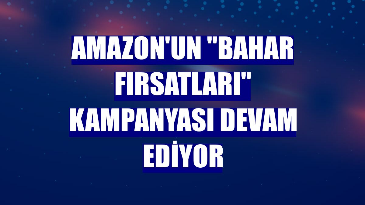 Amazon'un "Bahar Fırsatları" kampanyası devam ediyor