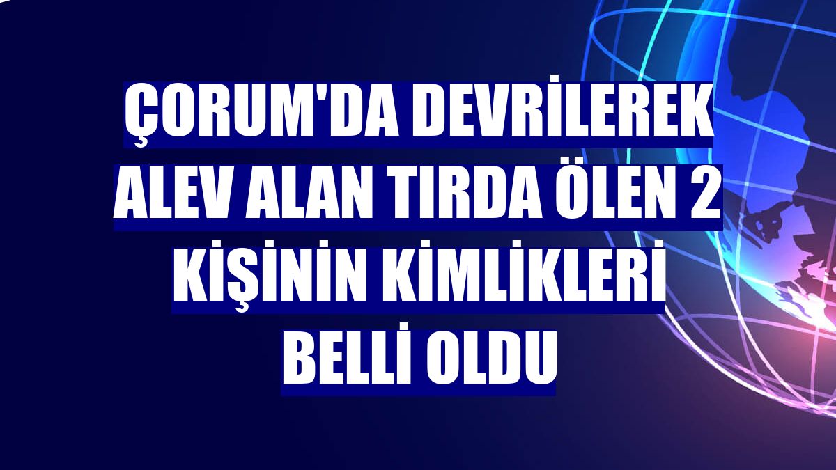 Çorum'da devrilerek alev alan tırda ölen 2 kişinin kimlikleri belli oldu