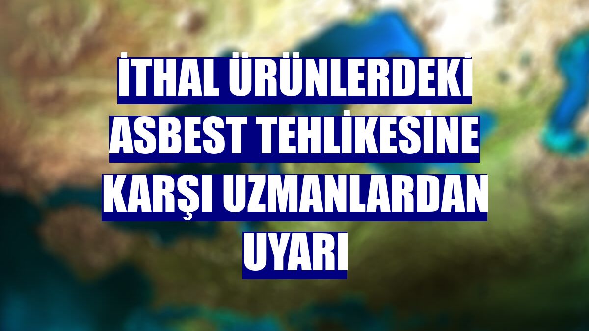 İthal ürünlerdeki asbest tehlikesine karşı uzmanlardan uyarı