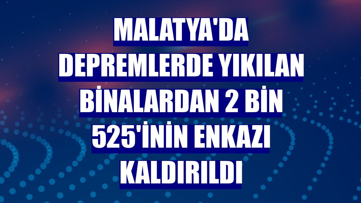 Malatya'da depremlerde yıkılan binalardan 2 bin 525'inin enkazı kaldırıldı