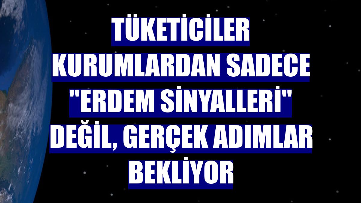 Tüketiciler kurumlardan sadece "erdem sinyalleri" değil, gerçek adımlar bekliyor