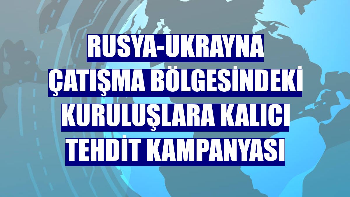 Rusya-Ukrayna çatışma bölgesindeki kuruluşlara kalıcı tehdit kampanyası