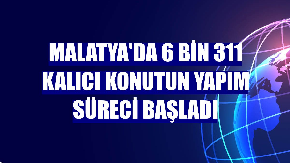 Malatya'da 6 bin 311 kalıcı konutun yapım süreci başladı