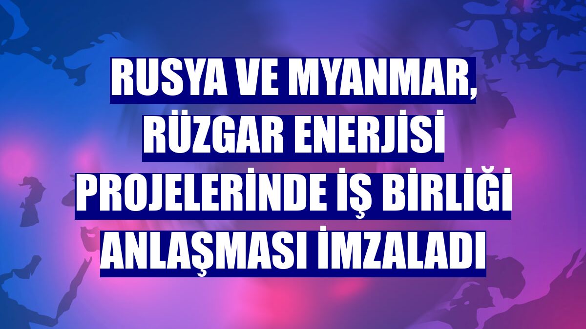Rusya ve Myanmar, rüzgar enerjisi projelerinde iş birliği anlaşması imzaladı