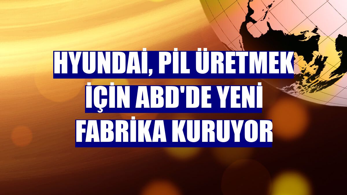 Hyundai, pil üretmek için ABD'de yeni fabrika kuruyor