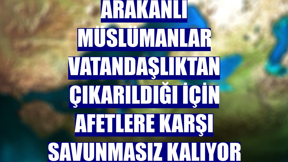 Arakanlı Müslümanlar vatandaşlıktan çıkarıldığı için afetlere karşı savunmasız kalıyor