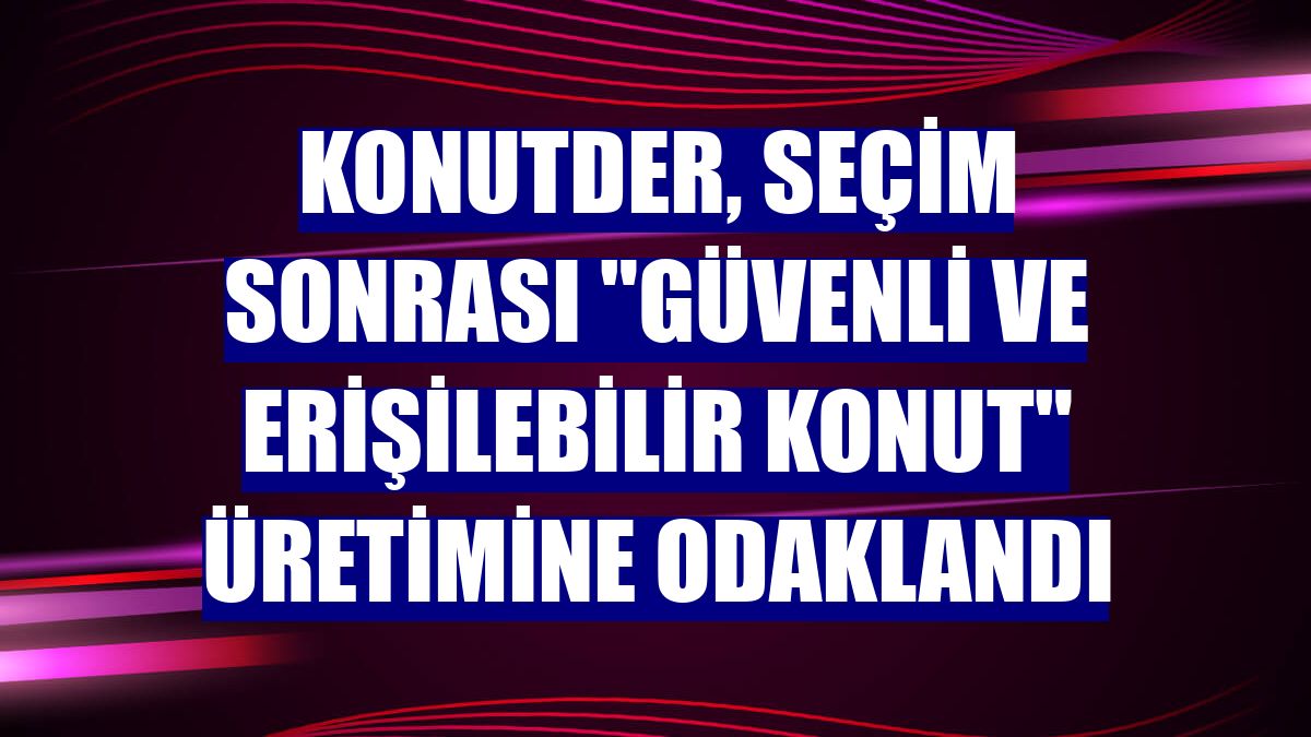 KONUTDER, seçim sonrası "güvenli ve erişilebilir konut" üretimine odaklandı