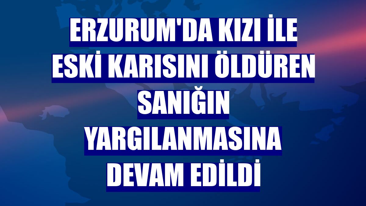 Erzurum'da kızı ile eski karısını öldüren sanığın yargılanmasına devam edildi