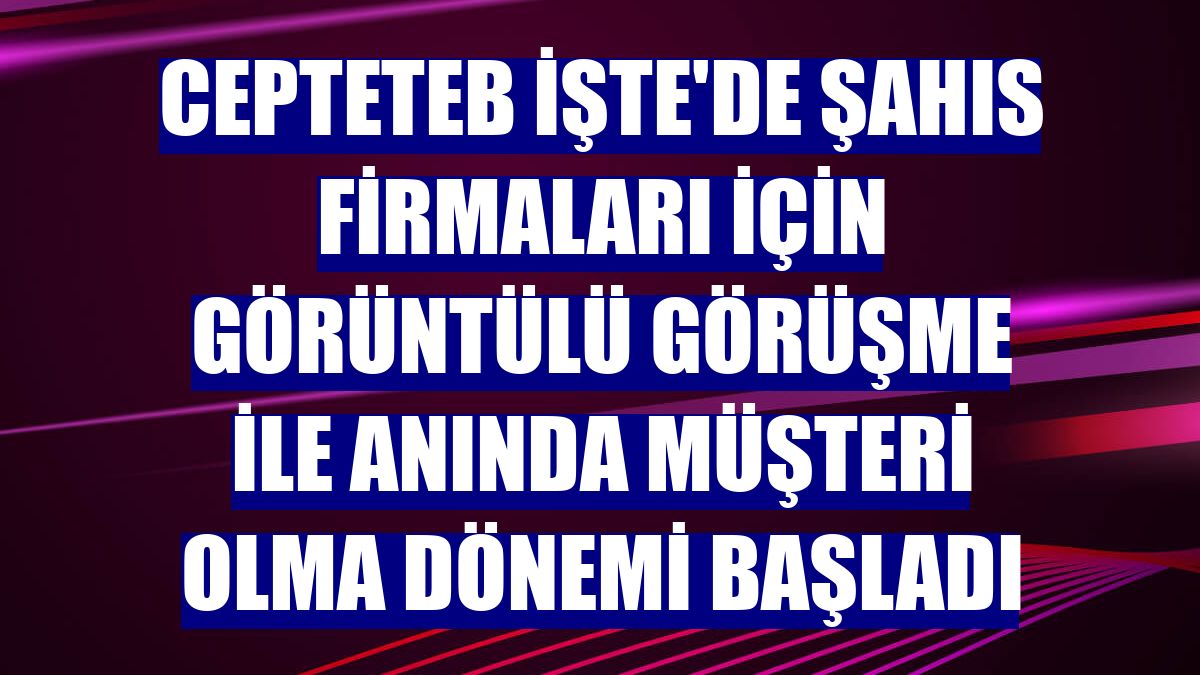 CEPTETEB İŞTE'de şahıs firmaları için görüntülü görüşme ile anında müşteri olma dönemi başladı