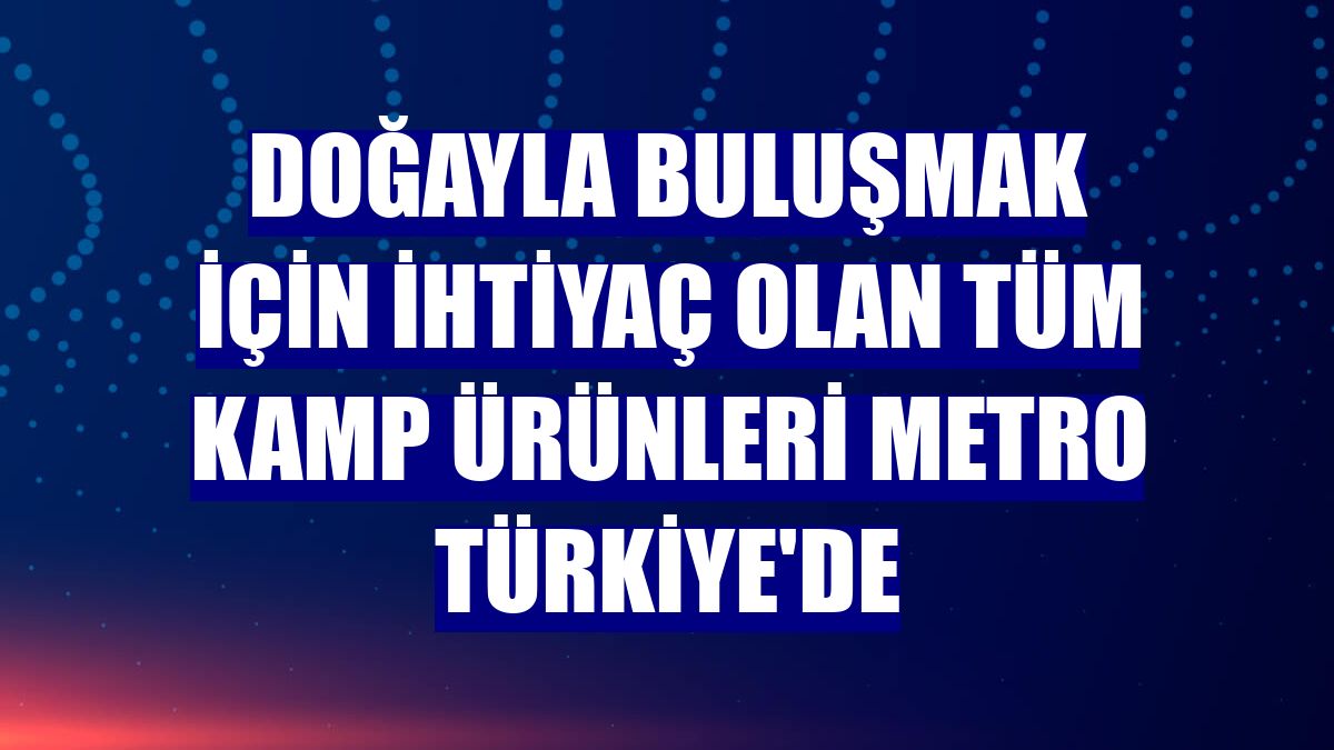 Doğayla buluşmak için ihtiyaç olan tüm kamp ürünleri Metro Türkiye'de