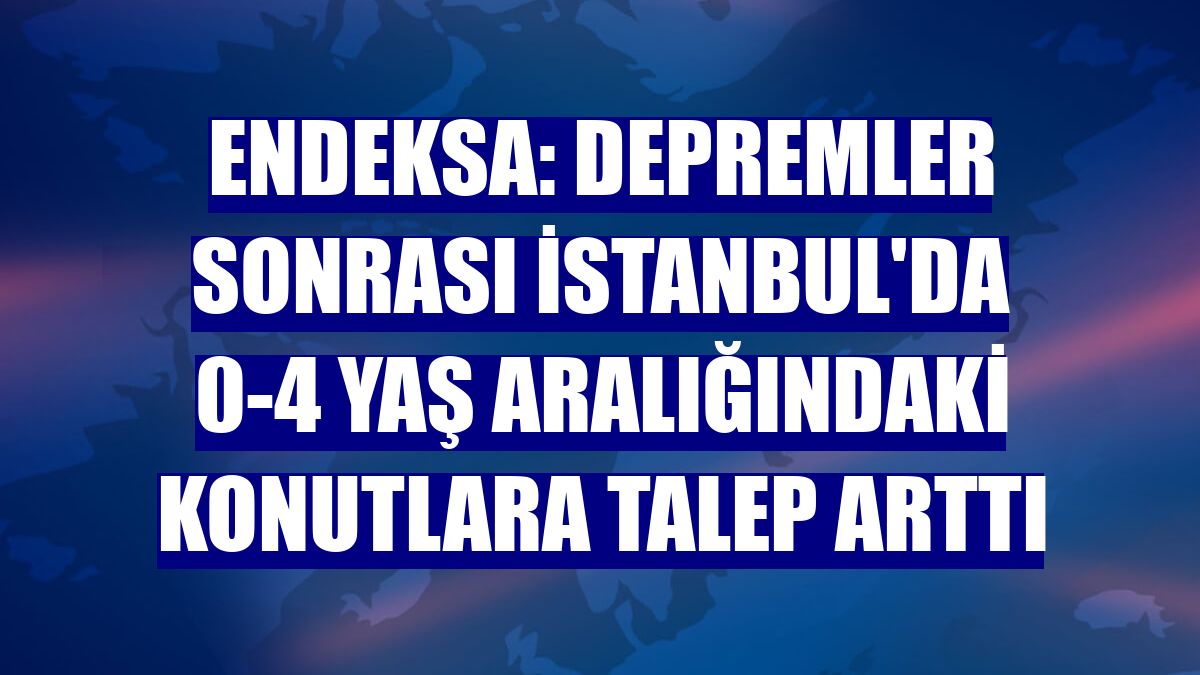 Endeksa: Depremler sonrası İstanbul'da 0-4 yaş aralığındaki konutlara talep arttı
