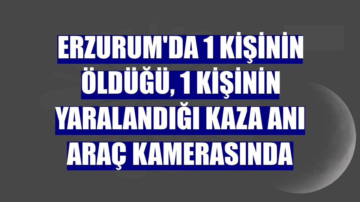Erzurum'da 1 kişinin öldüğü, 1 kişinin yaralandığı kaza anı araç kamerasında