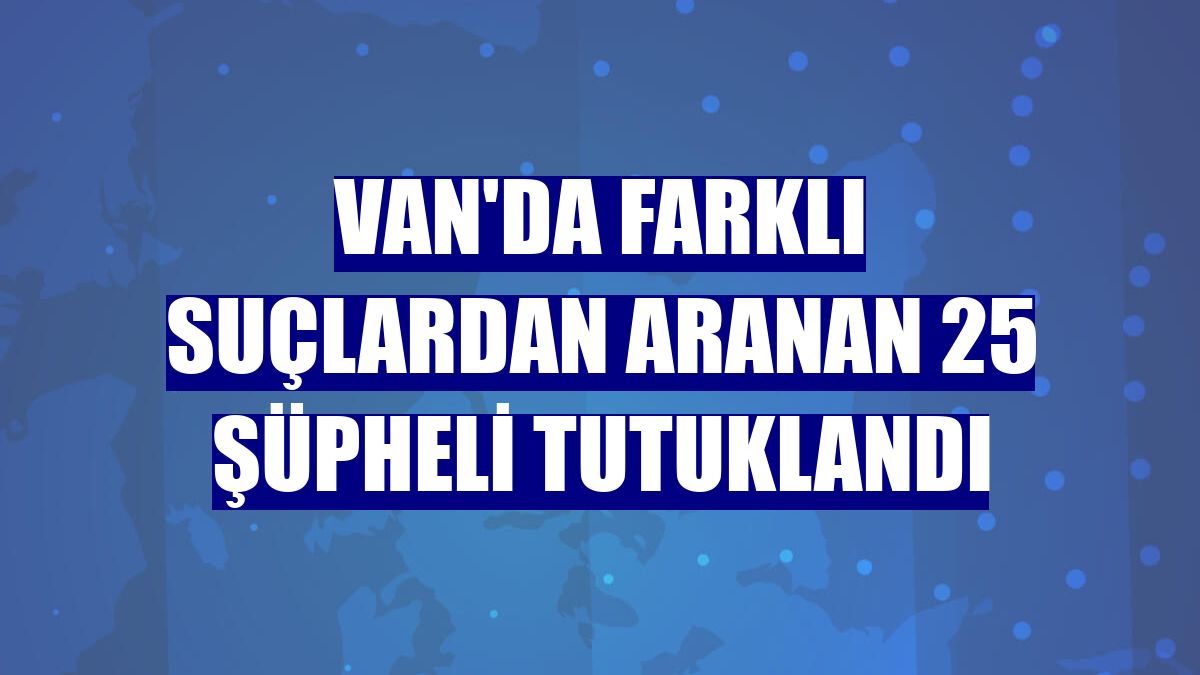Van'da farklı suçlardan aranan 25 şüpheli tutuklandı