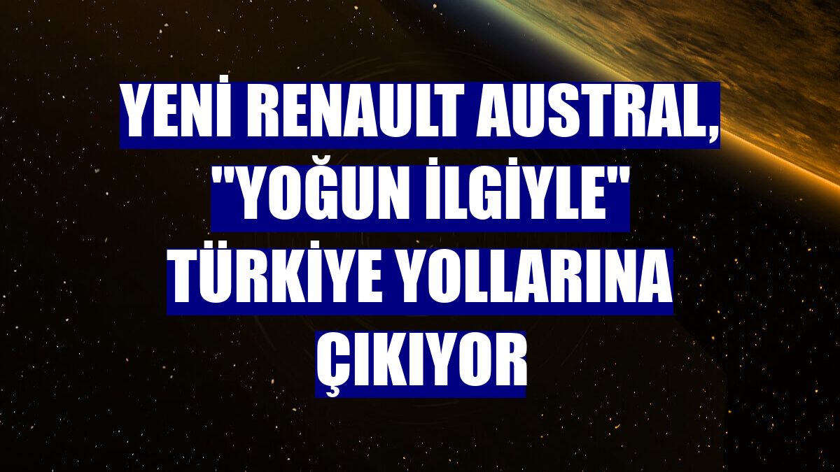 Yeni Renault Austral, "yoğun ilgiyle" Türkiye yollarına çıkıyor