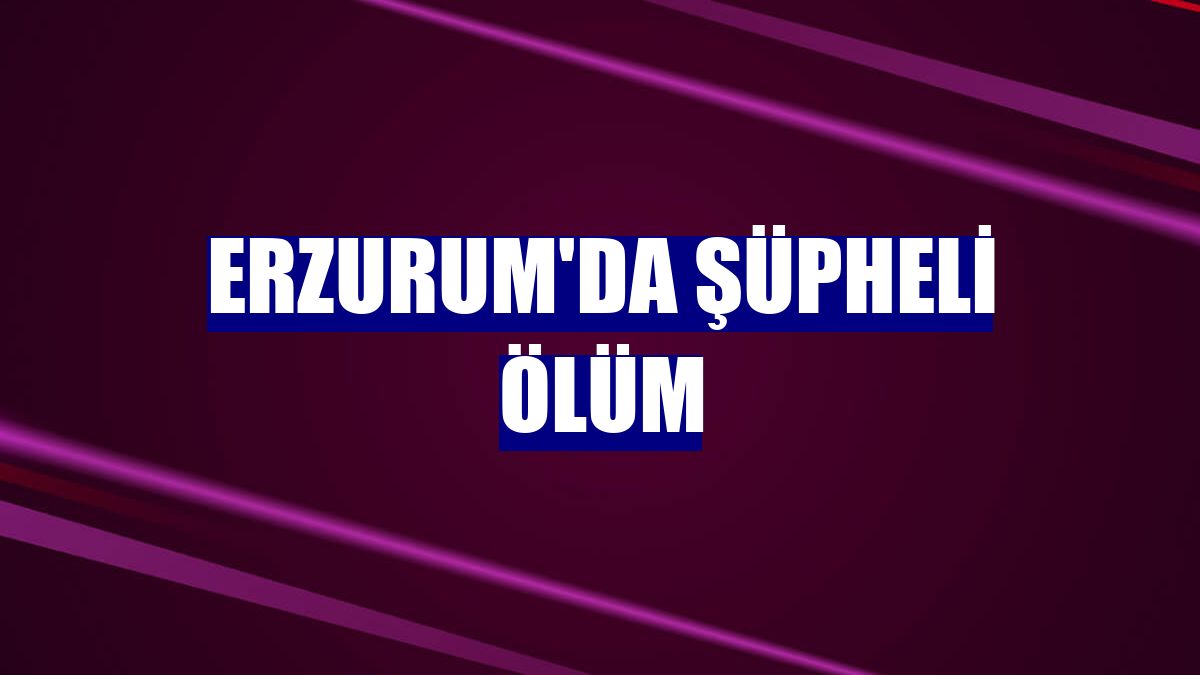 Erzurum'da şüpheli ölüm