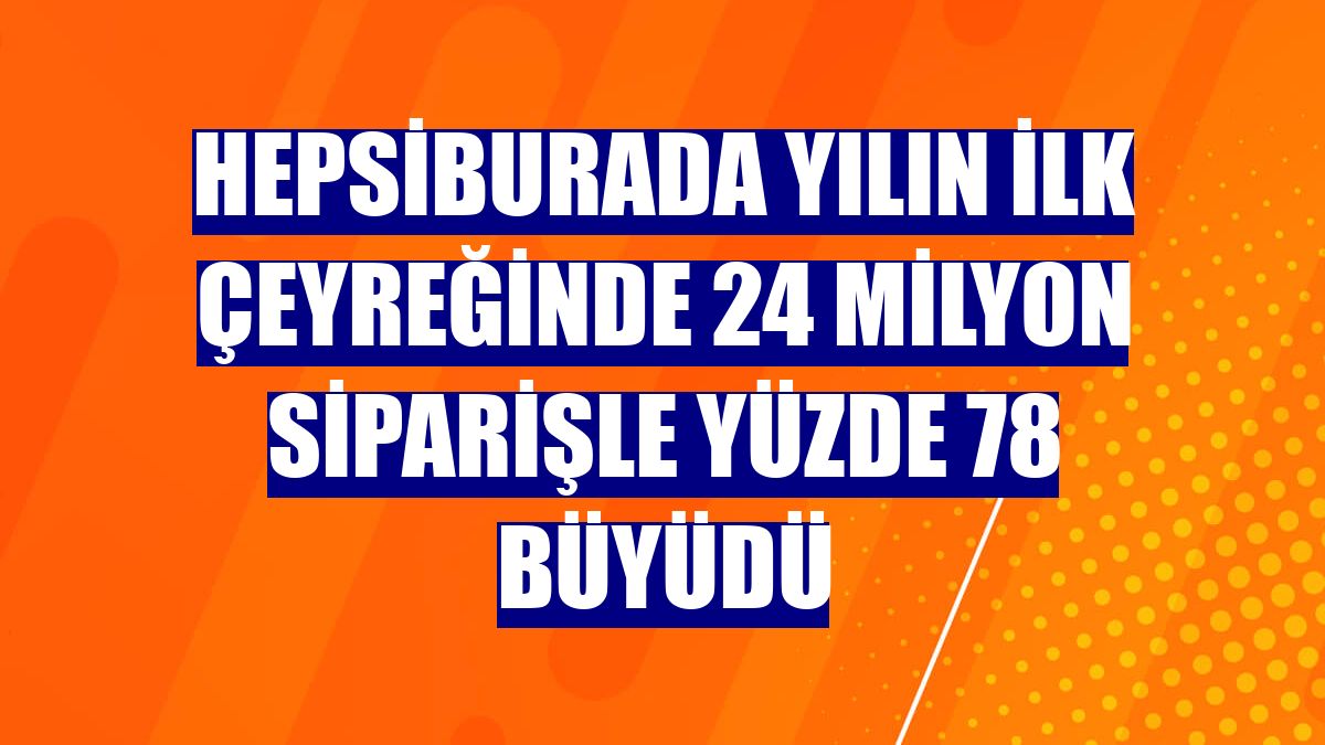 Hepsiburada yılın ilk çeyreğinde 24 milyon siparişle yüzde 78 büyüdü