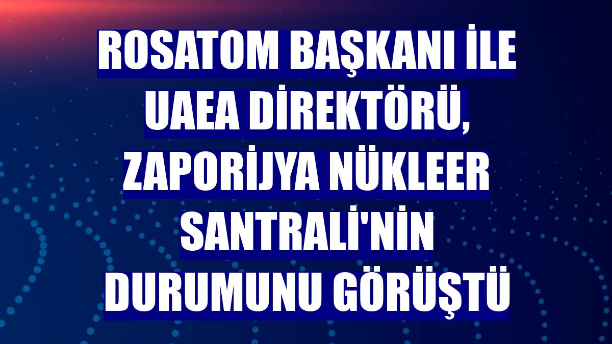 Rosatom Başkanı ile UAEA Direktörü, Zaporijya Nükleer Santrali'nin durumunu görüştü
