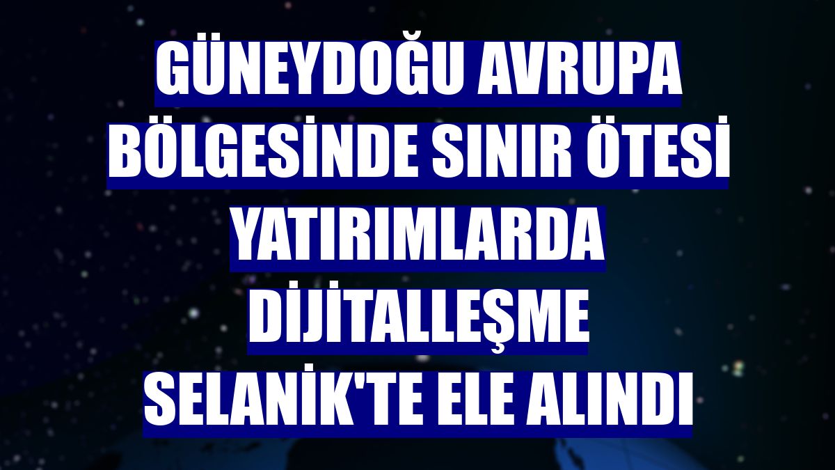 Güneydoğu Avrupa bölgesinde sınır ötesi yatırımlarda dijitalleşme Selanik'te ele alındı