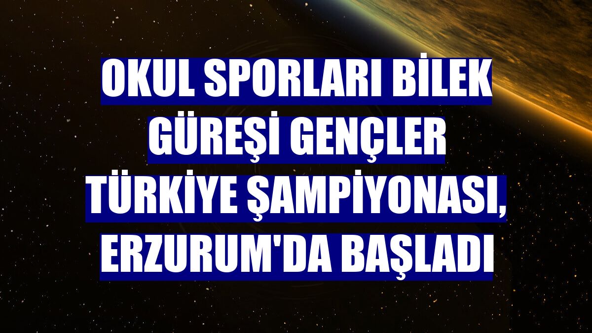 Okul Sporları Bilek Güreşi Gençler Türkiye Şampiyonası, Erzurum'da başladı