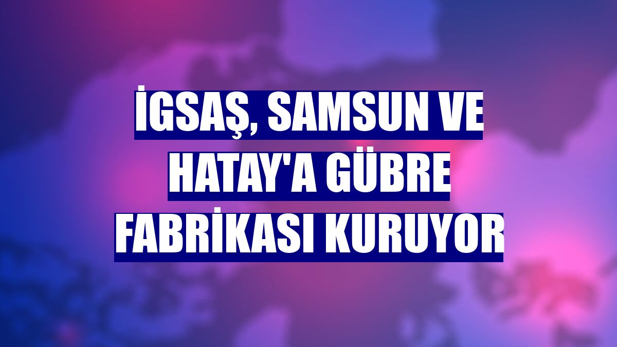 İGSAŞ, Samsun ve Hatay'a gübre fabrikası kuruyor