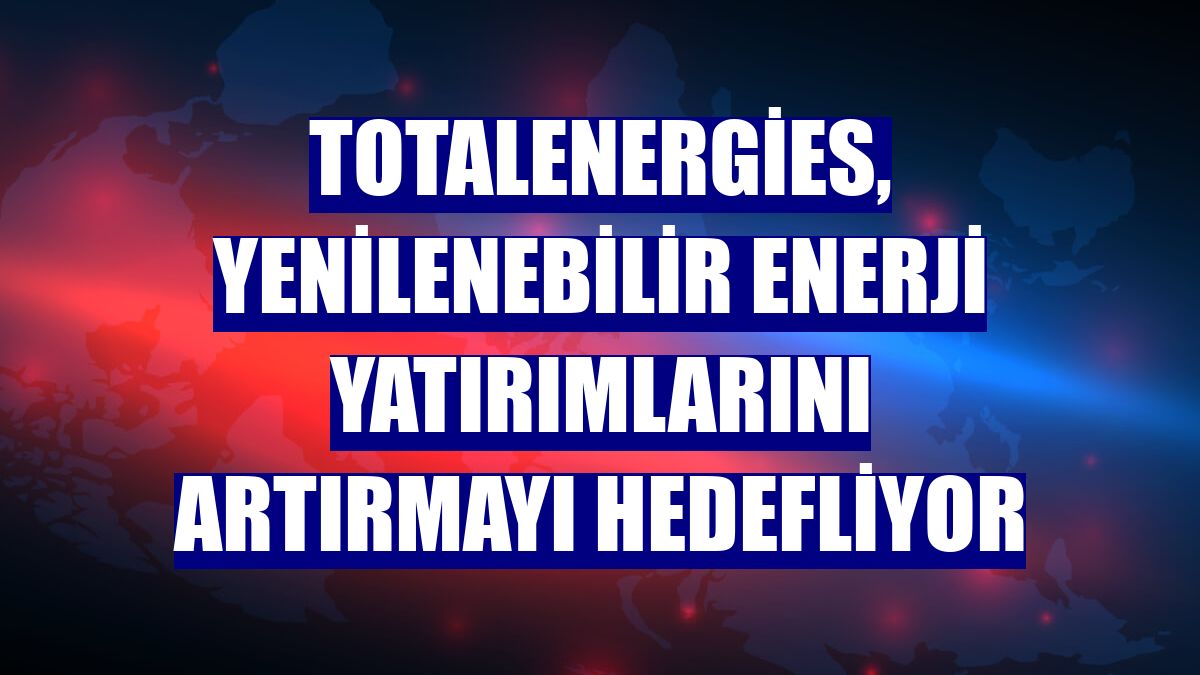 TotalEnergies, yenilenebilir enerji yatırımlarını artırmayı hedefliyor