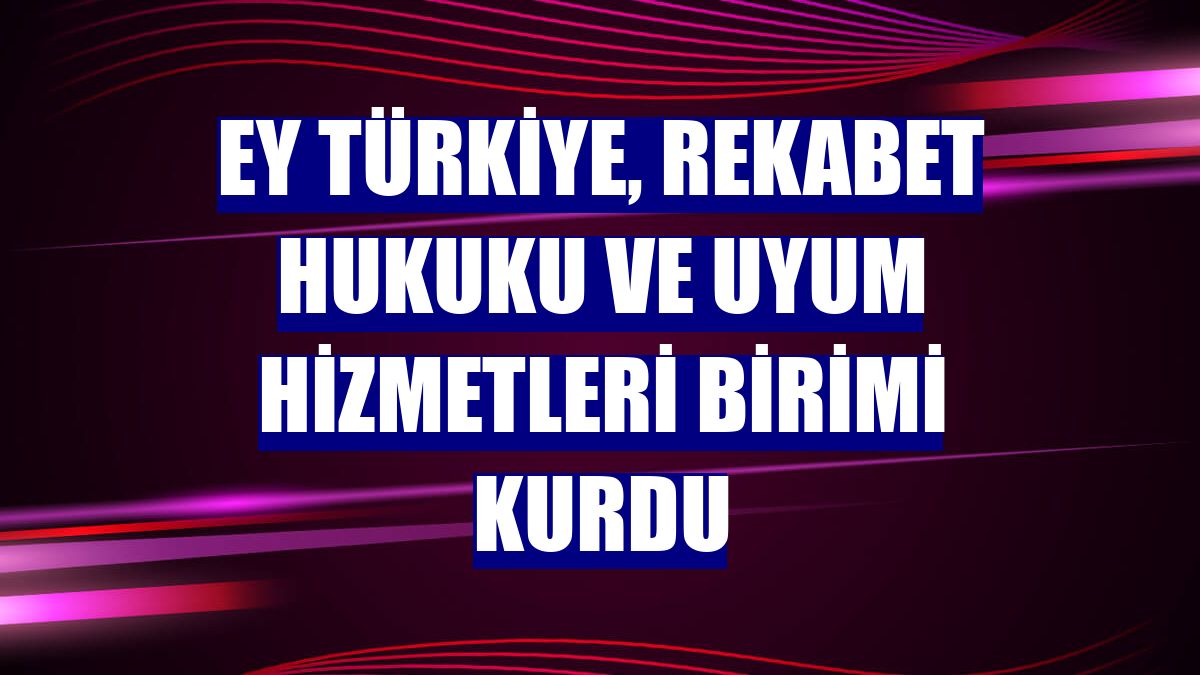 EY Türkiye, Rekabet Hukuku ve Uyum Hizmetleri birimi kurdu