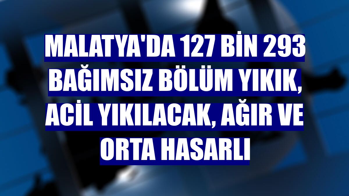 Malatya'da 127 bin 293 bağımsız bölüm yıkık, acil yıkılacak, ağır ve orta hasarlı