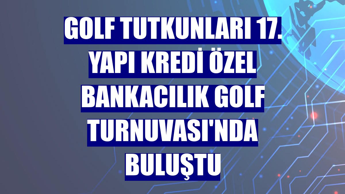 Golf tutkunları 17. Yapı Kredi Özel Bankacılık Golf Turnuvası'nda buluştu