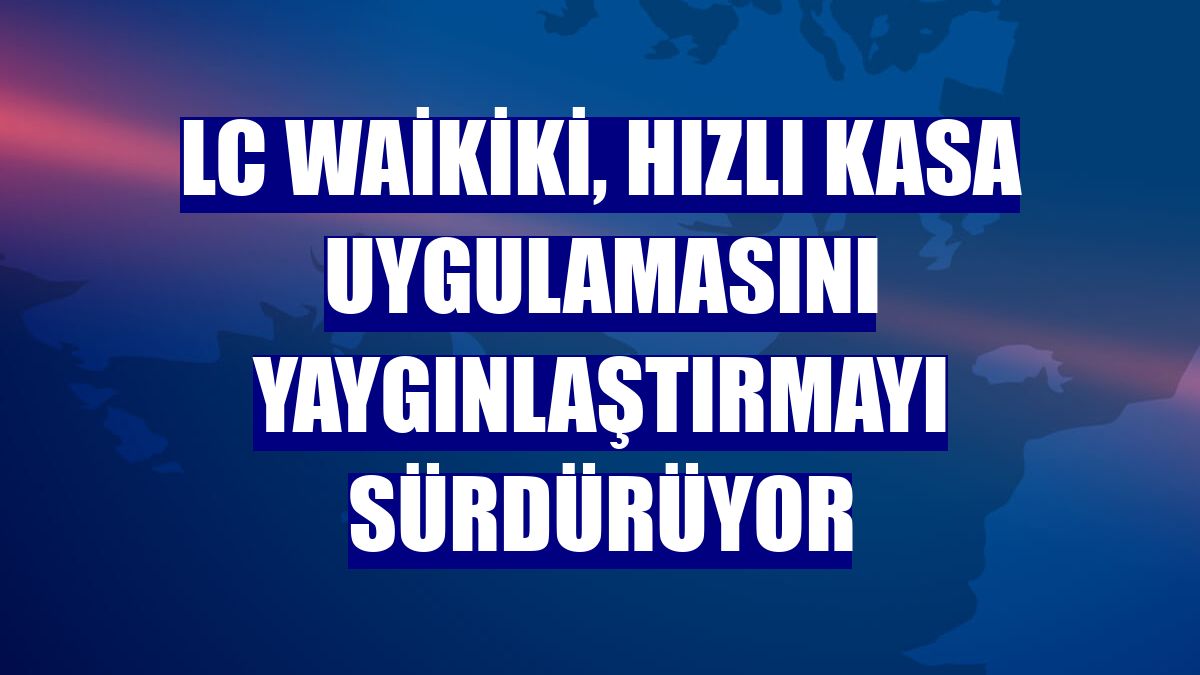LC Waikiki, Hızlı Kasa uygulamasını yaygınlaştırmayı sürdürüyor