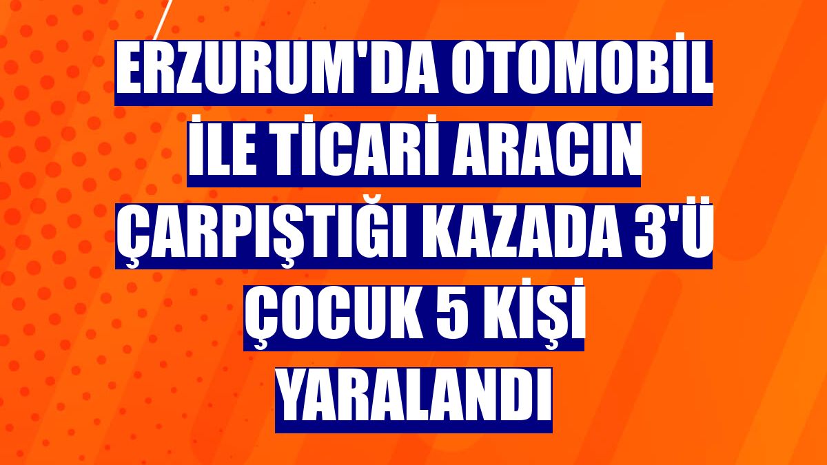 Erzurum'da otomobil ile ticari aracın çarpıştığı kazada 3'ü çocuk 5 kişi yaralandı
