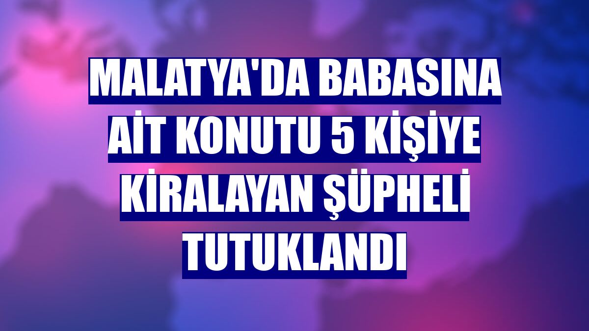 Malatya'da babasına ait konutu 5 kişiye kiralayan şüpheli tutuklandı