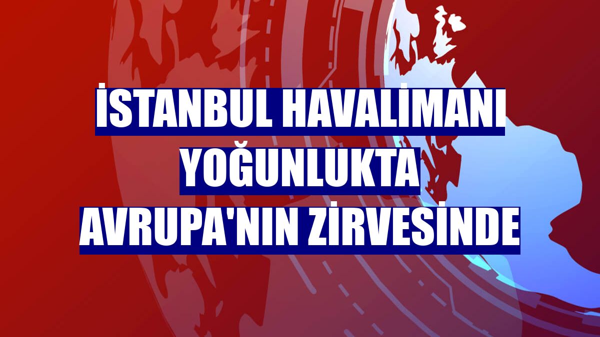 İstanbul Havalimanı yoğunlukta Avrupa'nın zirvesinde