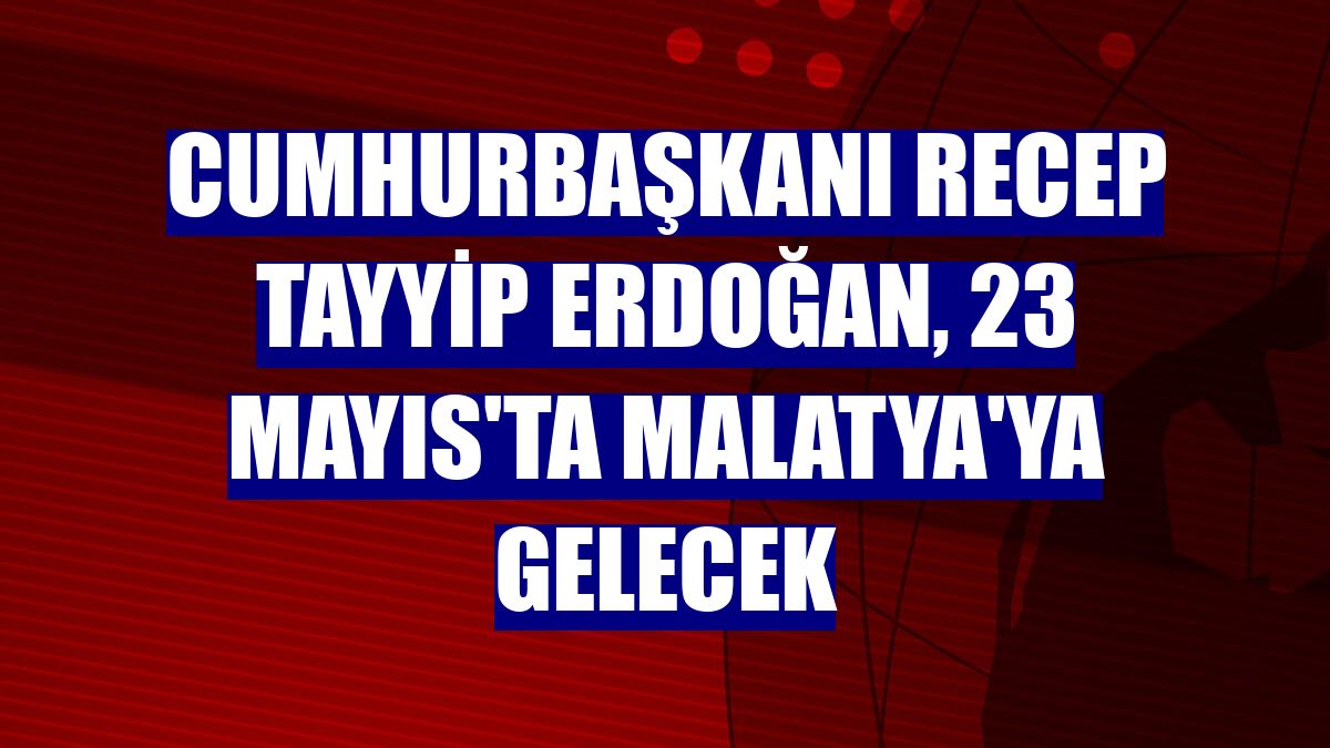 Cumhurbaşkanı Recep Tayyip Erdoğan, 23 Mayıs'ta Malatya'ya gelecek