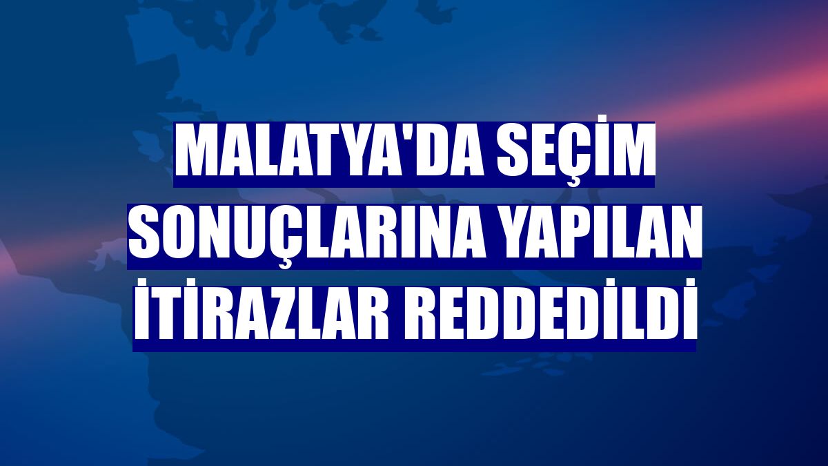 Malatya'da seçim sonuçlarına yapılan itirazlar reddedildi