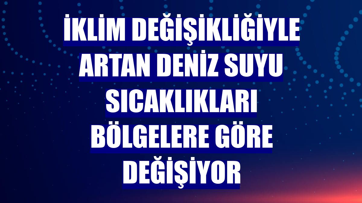 İklim değişikliğiyle artan deniz suyu sıcaklıkları bölgelere göre değişiyor