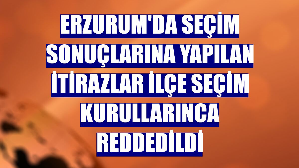 Erzurum'da seçim sonuçlarına yapılan itirazlar ilçe seçim kurullarınca reddedildi