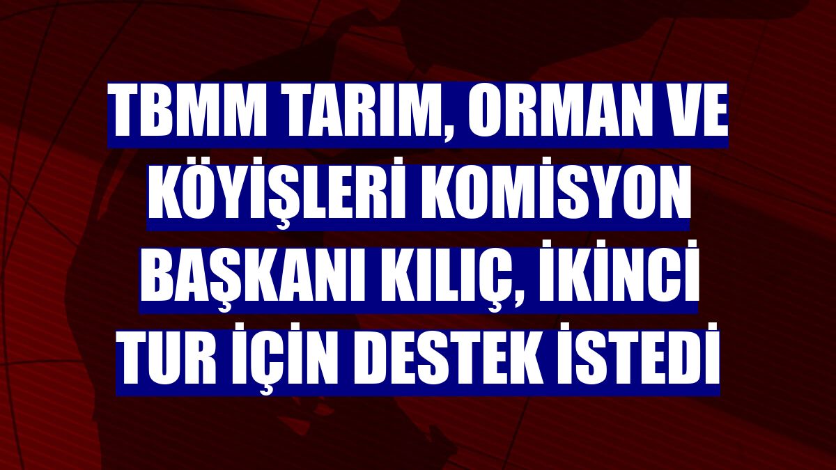 TBMM Tarım, Orman ve Köyişleri Komisyon Başkanı Kılıç, ikinci tur için destek istedi
