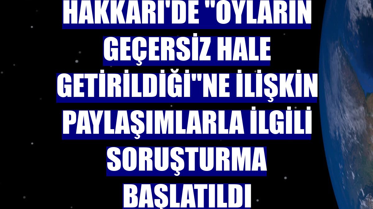 Hakkari'de "oyların geçersiz hale getirildiği"ne ilişkin paylaşımlarla ilgili soruşturma başlatıldı